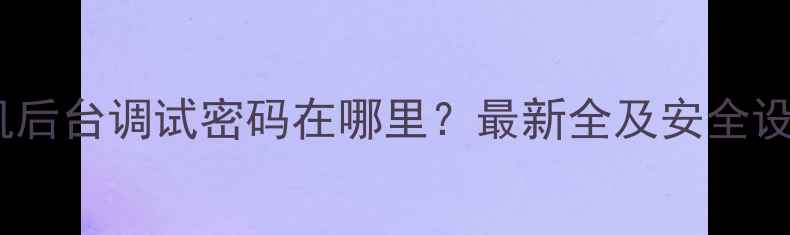 图片 华为手机后台调试密码在哪里？最新全及安全设置指南1