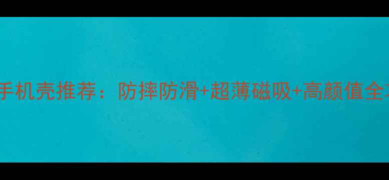 华为手机壳推荐防摔防滑超薄磁吸高颜值全攻略