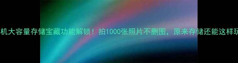 华为手机大容量存储宝藏功能解锁拍1000张照片不删图原来存储还能这样玩