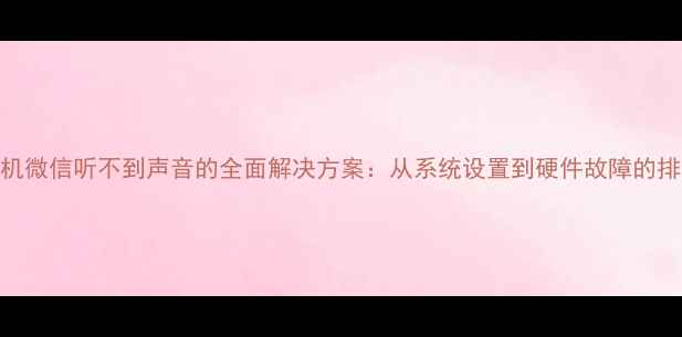 华为手机微信听不到声音的全面解决方案从系统设置到硬件故障的排查指南