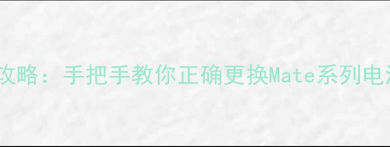 华为手机换电池全攻略手把手教你正确更换Mate系列电池并延长使用寿命