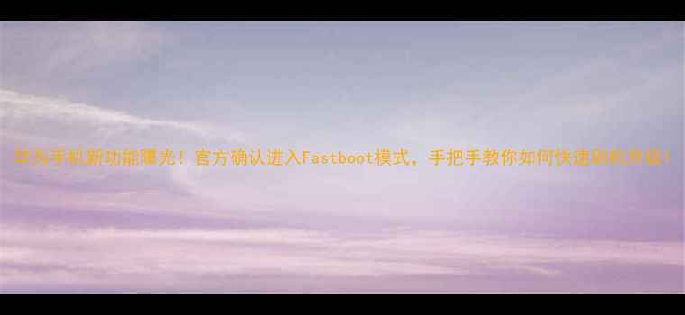 华为手机新功能曝光官方确认进入Fastboot模式手把手教你如何快速刷机升级