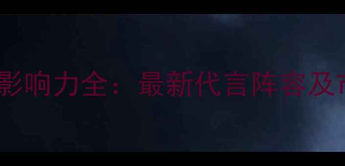 华为手机明星代言影响力全最新代言阵容及市场表现深度报告