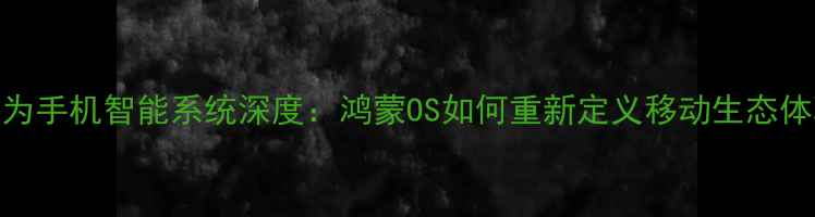 图片 华为手机智能系统深度：鸿蒙OS如何重新定义移动生态体验