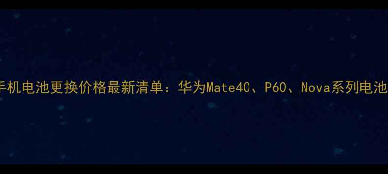 华为手机电池更换价格最新清单华为Mate40P60Nova系列电池成本