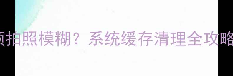 华为手机相机卡顿拍照模糊系统缓存清理全攻略附图文教程