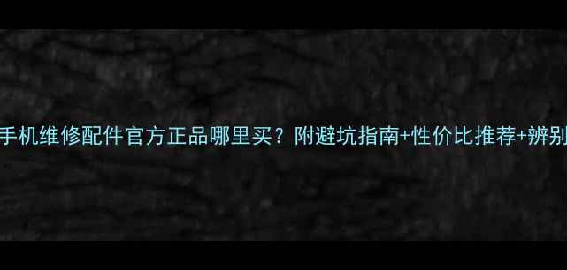 华为手机维修配件官方正品哪里买附避坑指南性价比推荐辨别方法