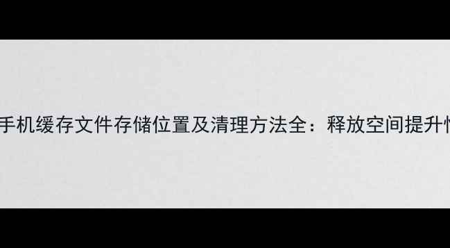华为手机缓存文件存储位置及清理方法全释放空间提升性能