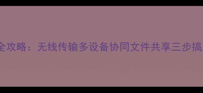 华为手机连接助手全攻略无线传输多设备协同文件共享三步搞定附操作教程
