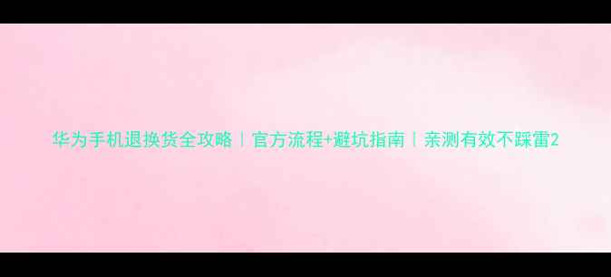华为手机退换货全攻略官方流程避坑指南亲测有效不踩雷