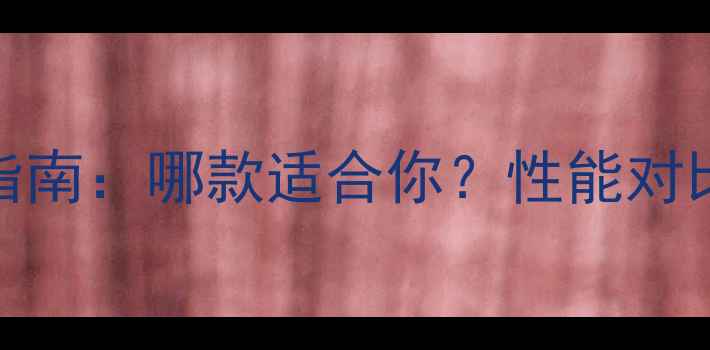 华为手机选购指南哪款适合你性能对比真实体验全