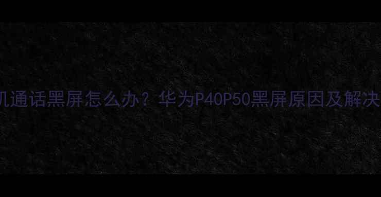 华为手机通话黑屏怎么办华为P40P50黑屏原因及解决方法全