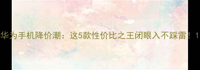 华为手机降价潮这5款性价比之王闭眼入不踩雷