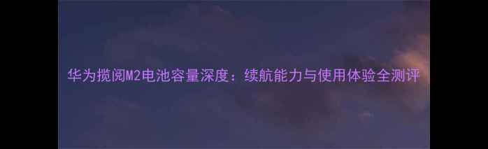 图片 华为揽阅M2电池容量深度：续航能力与使用体验全测评