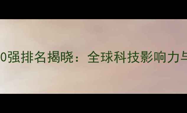 华为最新世界500强排名揭晓全球科技影响力与市场表现深度