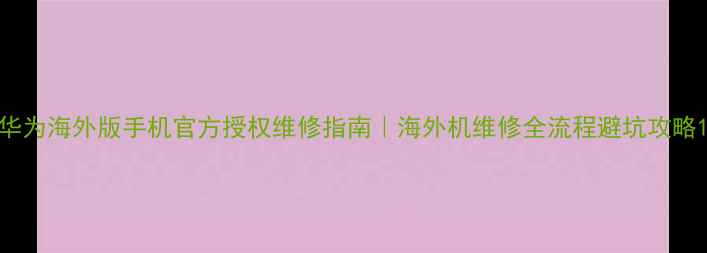 华为海外版手机官方授权维修指南海外机维修全流程避坑攻略