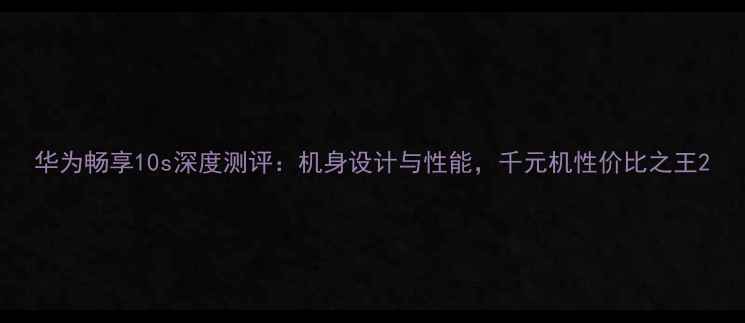 华为畅享10s深度测评机身设计与性能千元机性价比之王