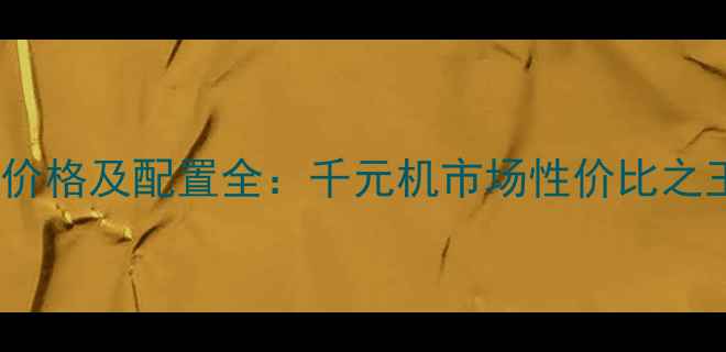 华为畅想5a价格及配置全千元机市场性价比之王深度测评