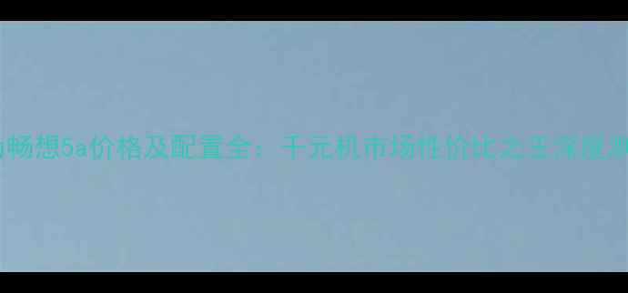 图片 华为畅想5a价格及配置全：千元机市场性价比之王深度测评2