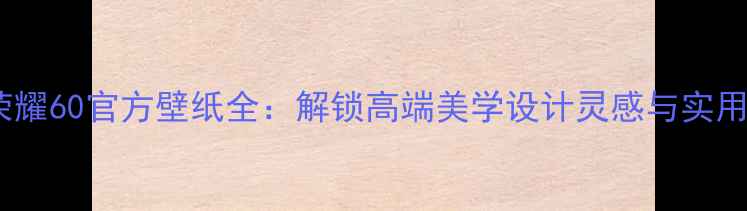 图片 华为荣耀60官方壁纸全：解锁高端美学设计灵感与实用技巧1