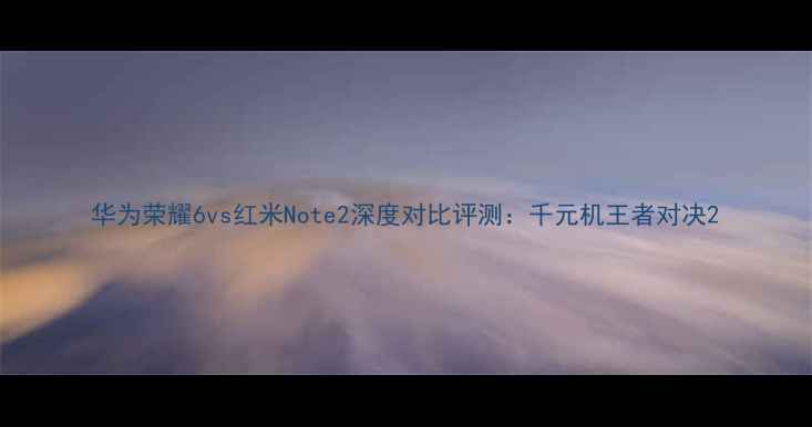 华为荣耀6vs红米Note2深度对比评测千元机王者对决