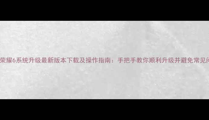 华为荣耀6系统升级最新版本下载及操作指南手把手教你顺利升级并避免常见问题