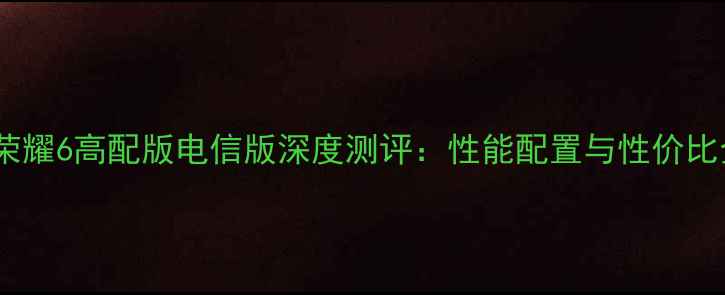 华为荣耀6高配版电信版深度测评性能配置与性价比全面