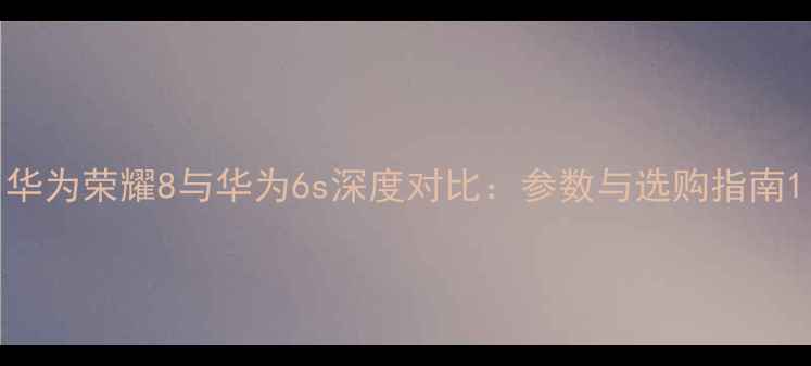 华为荣耀8与华为6s深度对比参数与选购指南