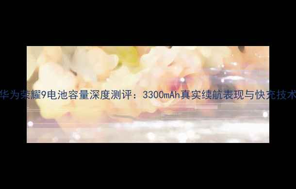 华为荣耀9电池容量深度测评3300mAh真实续航表现与快充技术