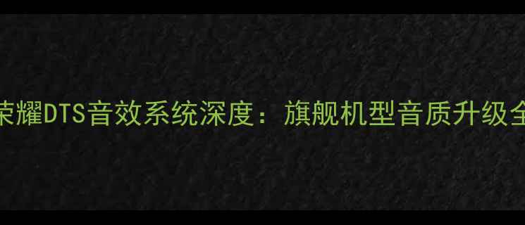 华为荣耀DTS音效系统深度旗舰机型音质升级全指南