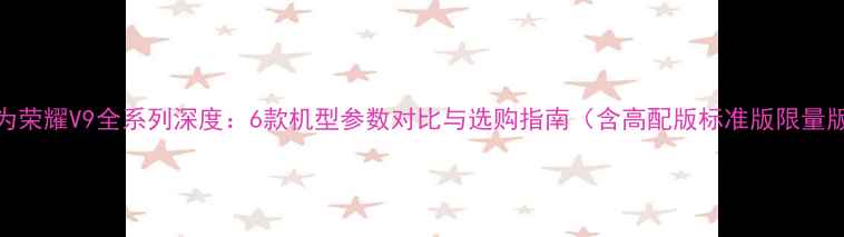 图片 华为荣耀V9全系列深度：6款机型参数对比与选购指南（含高配版标准版限量版）