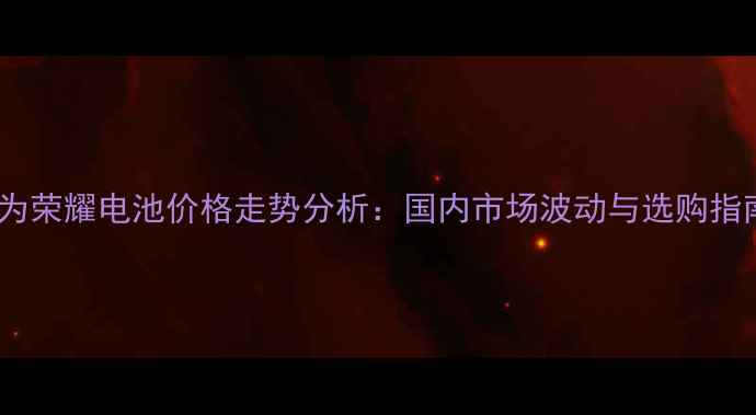 华为荣耀电池价格走势分析国内市场波动与选购指南