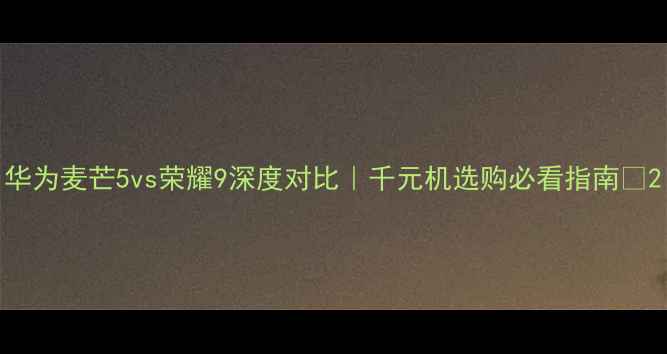 华为麦芒5vs荣耀9深度对比千元机选购必看指南