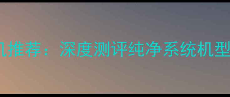 原生安卓手机推荐深度测评纯净系统机型及选购指南
