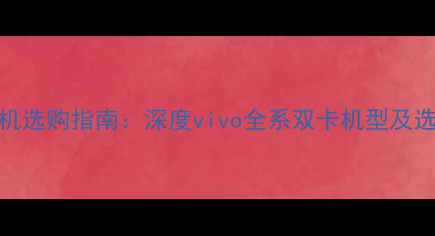 双卡手机选购指南深度vivo全系双卡机型及选购技巧