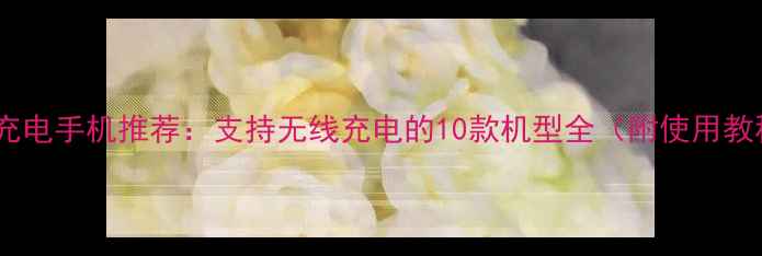 图片 反向充电手机推荐：支持无线充电的10款机型全（附使用教程）1