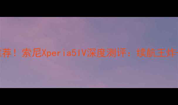 可拆卸电池手机推荐索尼Xperia5IV深度测评续航王炸自发热黑科技