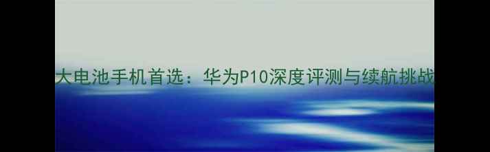 图片 大电池手机首选：华为P10深度评测与续航挑战