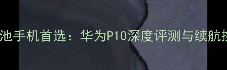 大电池手机首选华为P10深度评测与续航挑战