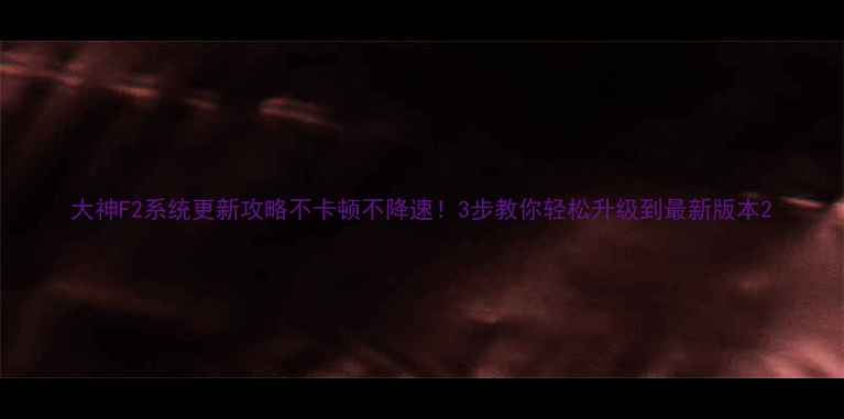 大神F2系统更新攻略不卡顿不降速3步教你轻松升级到最新版本