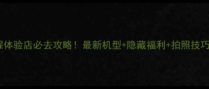 天津荣耀体验店必去攻略最新机型隐藏福利拍照技巧全公开
