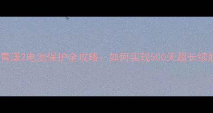 天翼青漾2电池保护全攻略如何实现500天超长续航