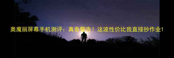 图片 奥魔丽屏幕手机测评：真香警告！这波性价比我直接抄作业1
