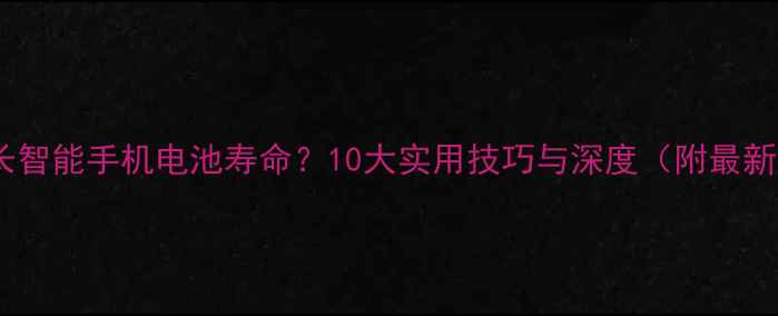 如何延长智能手机电池寿命10大实用技巧与深度附最新数据