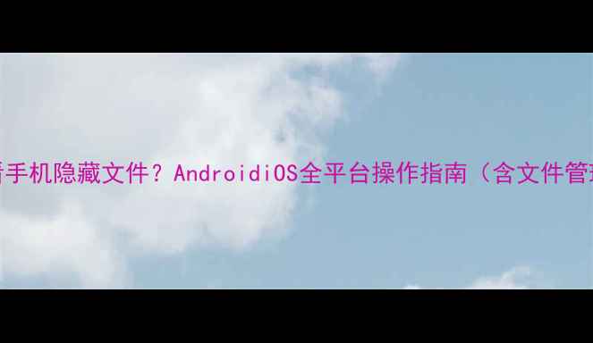 图片 如何查看手机隐藏文件？AndroidiOS全平台操作指南（含文件管理技巧）