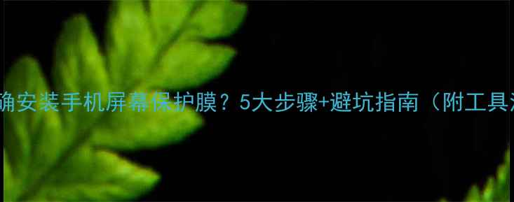 如何正确安装手机屏幕保护膜5大步骤避坑指南附工具清单