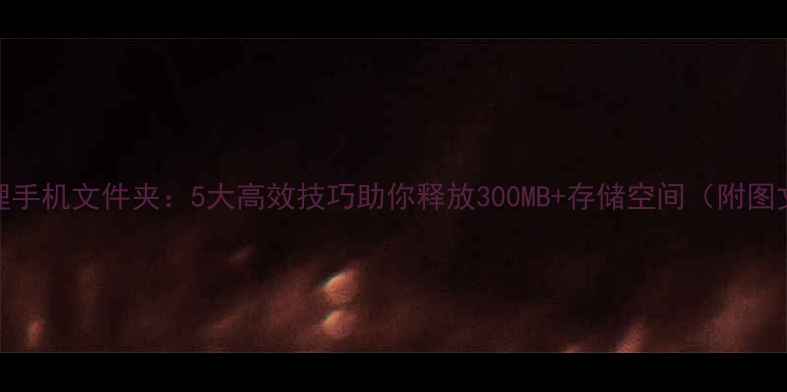 如何清理手机文件夹5大高效技巧助你释放300MB存储空间附图文教程