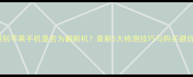 如何辨别苹果手机是否为翻新机最新5大检测技巧与购买避坑指南