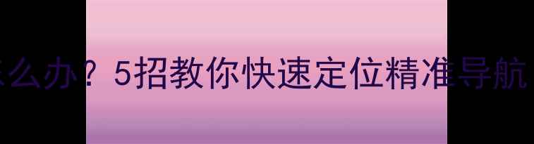 安卓GPS信号弱怎么办5招教你快速定位精准导航附实测教程