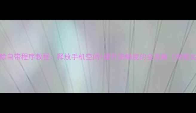 图片 安卓删除自带程序教程：释放手机空间+提升流畅度的全攻略（附图文步骤）